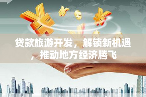 滨州贷款旅游开发，解锁新机遇，推动地方经济腾飞