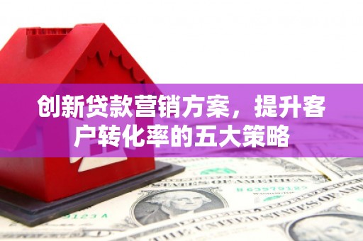 滨州创新贷款营销方案，提升客户转化率的五大策略