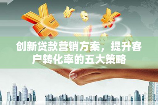 滨州创新贷款营销方案，提升客户转化率的五大策略