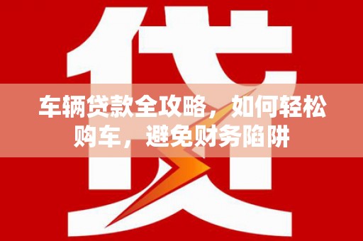 滨州车辆贷款全攻略，如何轻松购车，避免财务陷阱