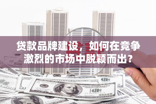 滨州贷款品牌建设，如何在竞争激烈的市场中脱颖而出？